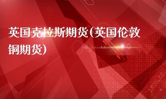 英国克拉斯期货(英国伦敦铜期货)_https://www.xmqjcw.com_期货开户_第1张