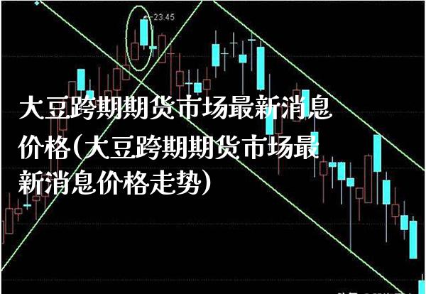 大豆跨期期货市场最新消息价格(大豆跨期期货市场最新消息价格走势)_https://www.xmqjcw.com_期货直播室_第1张