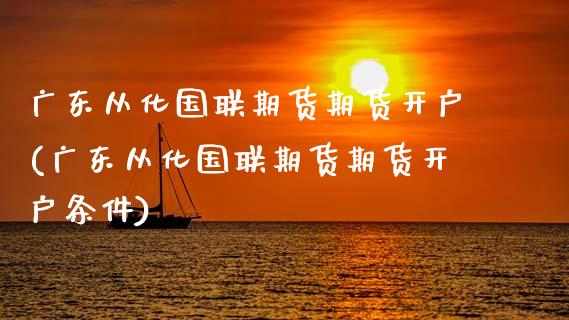 广东从化国联期货期货开户(广东从化国联期货期货开户条件)_https://www.xmqjcw.com_期货投资_第1张