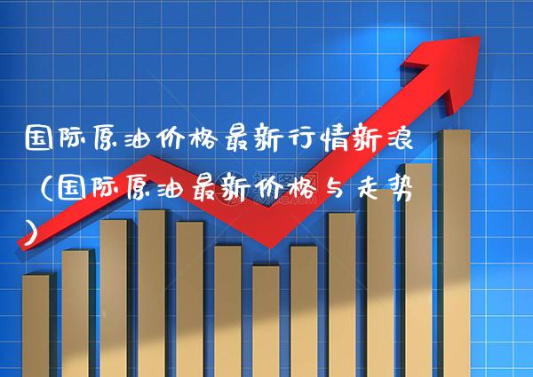 国际原油价格最新行情新浪（国际原油最新价格与走势）_https://www.xmqjcw.com_期货行情_第1张