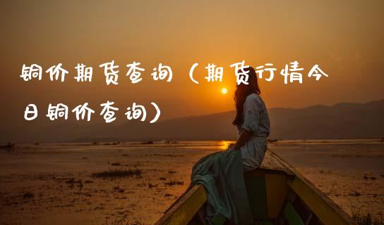 铜价期货查询（期货行情今日铜价查询）_https://www.xmqjcw.com_期货行情_第1张