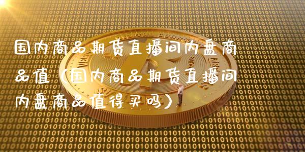 国内商品期货直播间内盘商品值（国内商品期货直播间内盘商品值得买吗）_https://www.xmqjcw.com_期货直播室_第1张
