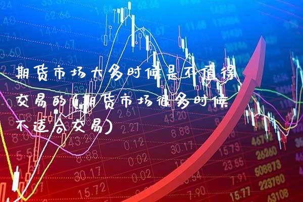 期货市场大多时候是不值得交易的(期货市场很多时候不适合交易)_https://www.xmqjcw.com_期货投资_第1张