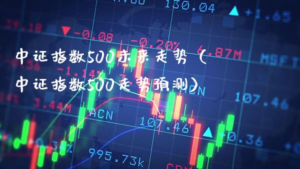 中证指数500未来走势（中证指数500走势预测）_https://www.xmqjcw.com_期货直播室_第1张
