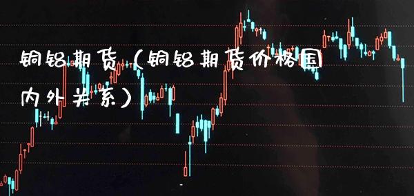 铜铝期货（铜铝期货价格国内外关系）_https://www.xmqjcw.com_期货直播室_第1张