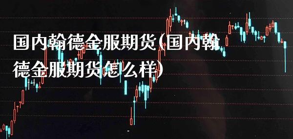 国内翰德金服期货(国内翰德金服期货怎么样)_https://www.xmqjcw.com_期货百科_第1张