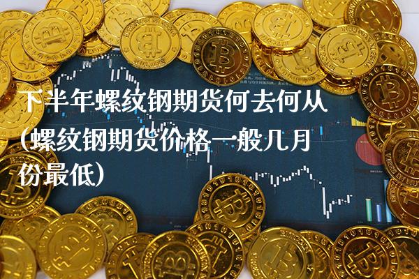 下半年螺纹钢期货何去何从(螺纹钢期货价格一般几月份最低)_https://www.xmqjcw.com_期货百科_第1张