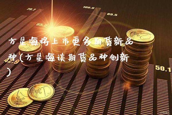 方星海将上市更多期货新品种(方星海谈期货品种创新)_https://www.xmqjcw.com_期货投资_第1张