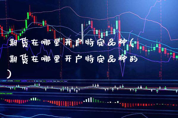 期货在哪里开户特定品种(期货在哪里开户特定品种的)_https://www.xmqjcw.com_期货直播室_第1张