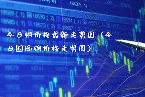 今日铜价格最新走势图（今日国际铜价格走势图）_https://www.xmqjcw.com_期货直播室_第1张