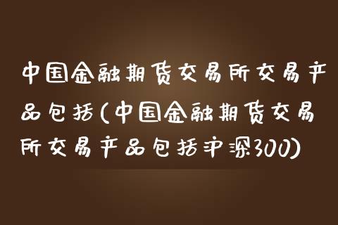 中国金融期货交易所交易产品包括(中国金融期货交易所交易产品包括沪深300)_https://www.xmqjcw.com_期货投资_第1张