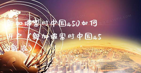 新加坡富时中国a50如何开户（新加坡富时中国a50新浪）_https://www.xmqjcw.com_期货行情_第1张