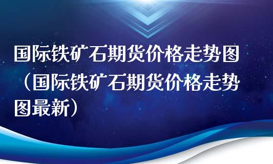 国际铁矿石期货价格走势图（国际铁矿石期货价格走势图最新）_https://www.xmqjcw.com_期货投资_第1张