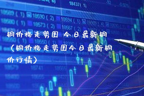 铜价格走势图 今日最新铜（铜价格走势图今日最新铜价行情）_https://www.xmqjcw.com_期货直播室_第1张