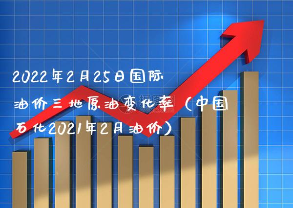 2022年2月25日国际油价三地原油变化率（中国石化2021年2月油价）_https://www.xmqjcw.com_期货投资_第1张