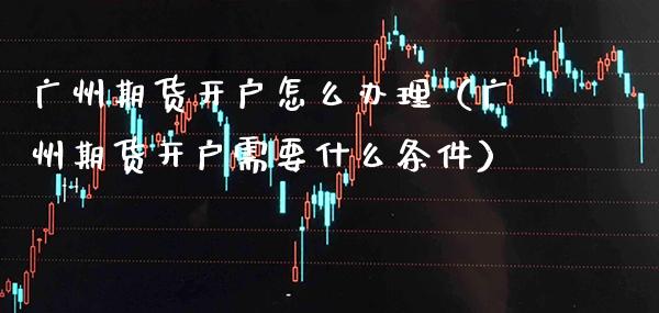 广州期货开户怎么办理（广州期货开户需要什么条件）_https://www.xmqjcw.com_期货行情_第1张