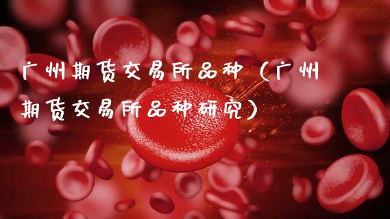 广州期货交易所品种（广州期货交易所品种研究）_https://www.xmqjcw.com_期货直播室_第1张