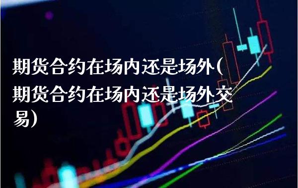 期货合约在场内还是场外(期货合约在场内还是场外交易)_https://www.xmqjcw.com_期货直播室_第1张