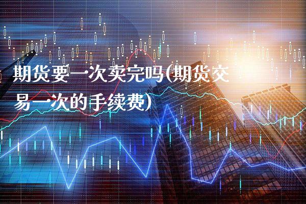 期货要一次卖完吗(期货交易一次的手续费)_https://www.xmqjcw.com_期货直播室_第1张