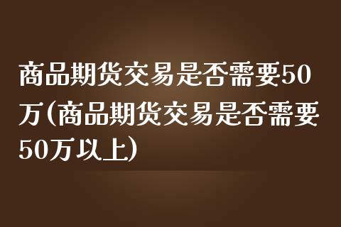 商品期货交易是否需要50万(商品期货交易是否需要50万以上)_https://www.xmqjcw.com_期货投资_第1张
