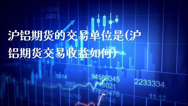 沪铝期货的交易单位是(沪铝期货交易收益如何)_https://www.xmqjcw.com_期货百科_第1张
