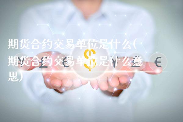 期货合约交易单位是什么(期货合约交易单位是什么意思)_https://www.xmqjcw.com_期货百科_第1张