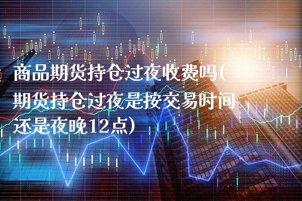 商品期货持仓过夜收费吗(期货持仓过夜是按交易时间还是夜晚12点)_https://www.xmqjcw.com_期货行情_第1张
