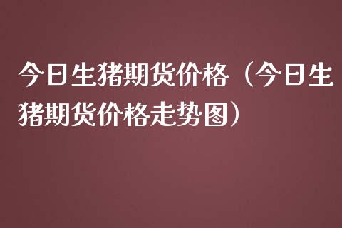 今日生猪期货价格（今日生猪期货价格走势图）_https://www.xmqjcw.com_期货直播室_第1张
