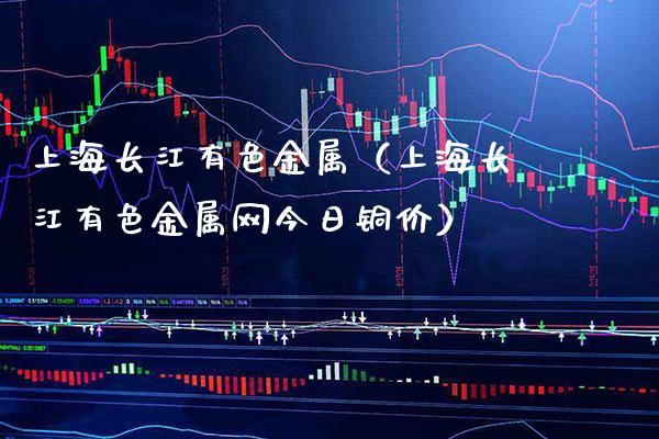 上海长江有色金属（上海长江有色金属网今日铜价）_https://www.xmqjcw.com_期货行情_第1张