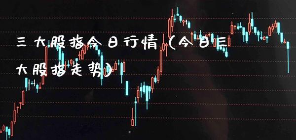 三大股指今日行情（今日三大股指走势）_https://www.xmqjcw.com_期货直播室_第1张