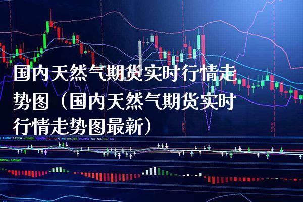国内天然气期货实时行情走势图（国内天然气期货实时行情走势图最新）_https://www.xmqjcw.com_期货直播室_第1张