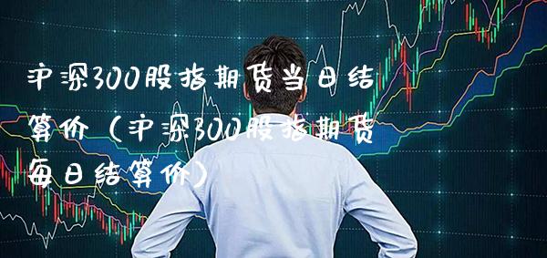 沪深300股指期货当日结算价（沪深300股指期货每日结算价）_https://www.xmqjcw.com_期货投资_第1张