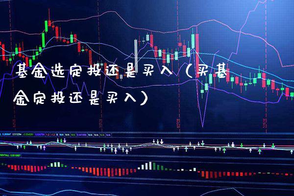 基金选定投还是买入（买基金定投还是买入）_https://www.xmqjcw.com_基金理财_第1张