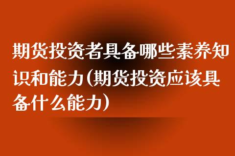 期货投资者具备哪些素养知识和能力(期货投资应该具备什么能力)_https://www.xmqjcw.com_期货开户_第1张