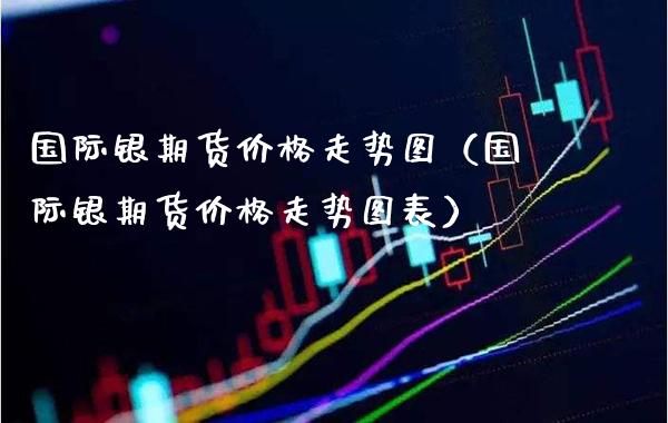 国际银期货价格走势图（国际银期货价格走势图表）_https://www.xmqjcw.com_期货投资_第1张