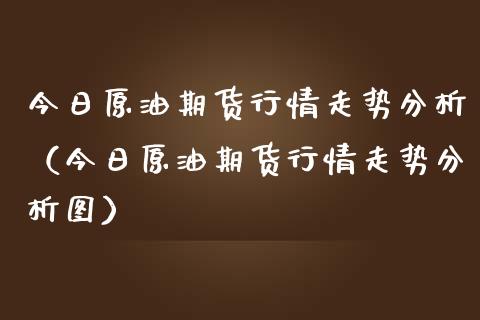 今日原油期货行情走势分析（今日原油期货行情走势分析图）_https://www.xmqjcw.com_期货直播室_第1张