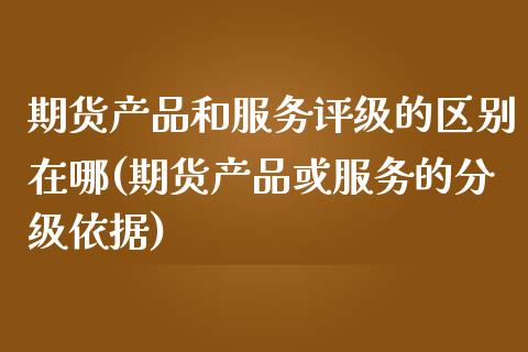期货产品和服务评级的区别在哪(期货产品或服务的分级依据)_https://www.xmqjcw.com_基金理财_第1张