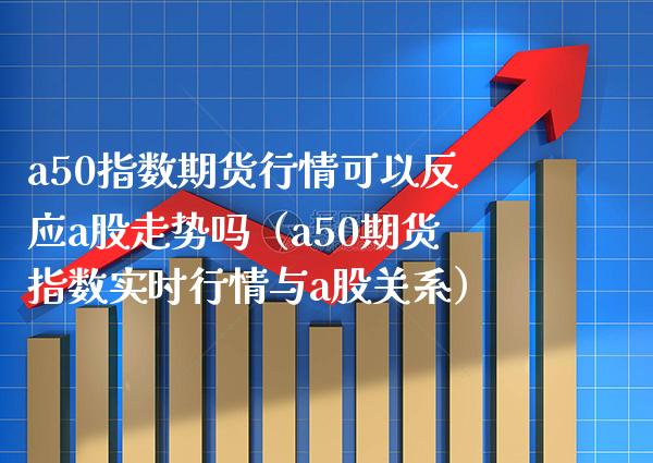 a50指数期货行情可以反应a股走势吗（a50期货指数实时行情与a股关系）_https://www.xmqjcw.com_期货投资_第1张