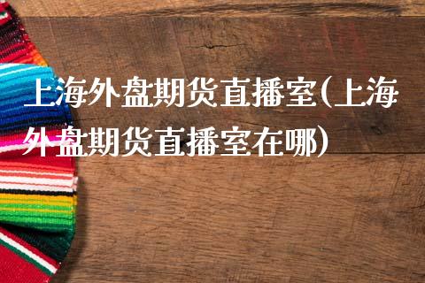 上海外盘期货直播室(上海外盘期货直播室在哪)_https://www.xmqjcw.com_期货百科_第1张