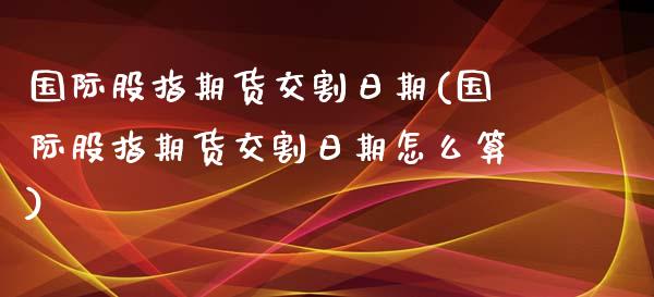 国际股指期货交割日期(国际股指期货交割日期怎么算)_https://www.xmqjcw.com_期货行情_第1张