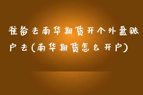 准备去南华期货开个外盘账户去(南华期货怎么开户)_https://www.xmqjcw.com_期货行情_第1张