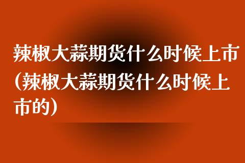 辣椒大蒜期货什么时候上市(辣椒大蒜期货什么时候上市的)_https://www.xmqjcw.com_期货投资_第1张