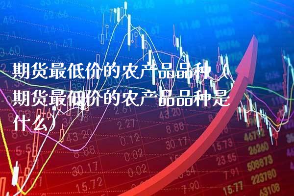 期货最低价的农产品品种（期货最低价的农产品品种是什么）_https://www.xmqjcw.com_期货直播室_第1张