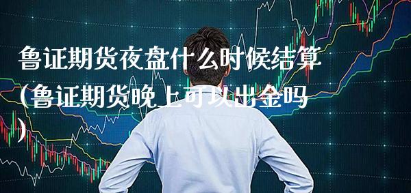 鲁证期货夜盘什么时候结算(鲁证期货晚上可以出金吗)_https://www.xmqjcw.com_基金理财_第1张