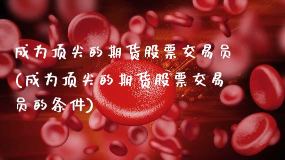 成为顶尖的期货股票交易员(成为顶尖的期货股票交易员的条件)_https://www.xmqjcw.com_期货直播室_第1张
