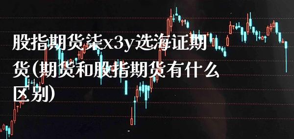 股指期货柒x3y选海证期货(期货和股指期货有什么区别)_https://www.xmqjcw.com_期货百科_第1张