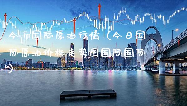 今天国际原**情（今日国际原油价格走势图国际国际）_https://www.xmqjcw.com_期货直播室_第1张