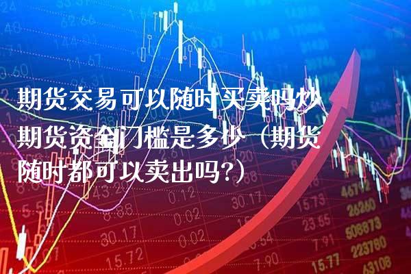 期货交易可以随时买卖吗炒期货资金门槛是多少（期货随时都可以卖出吗?）_https://www.xmqjcw.com_期货直播室_第1张