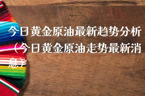 今日黄金原油最新趋势分析（今日黄金原油走势最新消息）_https://www.xmqjcw.com_期货投资_第1张