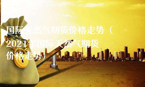 国际天然气期货价格走势（2021年国际天然气期货价格走势）_https://www.xmqjcw.com_期货行情_第1张